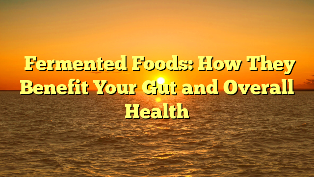 ﻿Fermented Foods: How They Benefit Your Gut and Overall Health